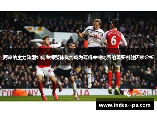 阿森纳主力阵型如何发挥整体优势成为赢得关键比赛的重要制胜因素分析 阿森纳主力阵型如何发挥整体优势成为赢得关键比赛的重要制胜因素分析