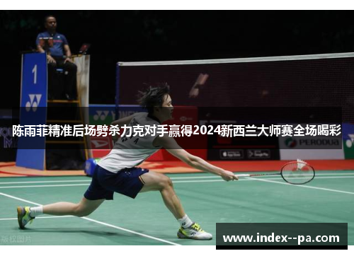 陈雨菲精准后场劈杀力克对手赢得2024新西兰大师赛全场喝彩 陈雨菲精准后场劈杀力克对手赢得2024新西兰大师赛全场喝彩