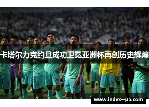 卡塔尔力克约旦成功卫冕亚洲杯再创历史辉煌