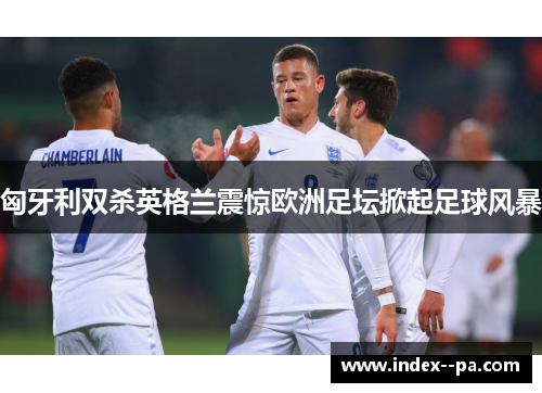 匈牙利双杀英格兰震惊欧洲足坛掀起足球风暴