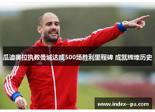 瓜迪奥拉执教曼城达成500场胜利里程碑 成就辉煌历史