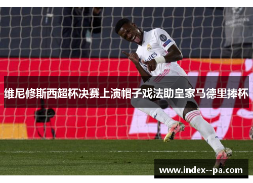 维尼修斯西超杯决赛上演帽子戏法助皇家马德里捧杯