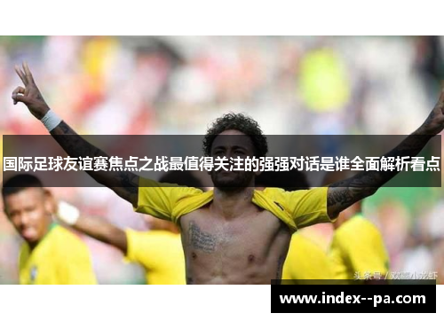 国际足球友谊赛焦点之战最值得关注的强强对话是谁全面解析看点