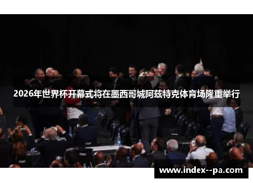 2026年世界杯开幕式将在墨西哥城阿兹特克体育场隆重举行 2026年世界杯开幕式将在墨西哥城阿兹特克体育场隆重举行