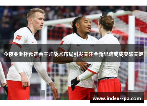 今夜亚洲杯预选赛主帅战术布局引发关注全新思路或成突破关键 今夜亚洲杯预选赛主帅战术布局引发关注全新思路或成突破关键