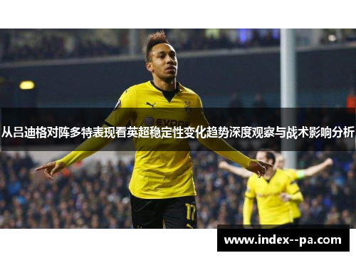 从吕迪格对阵多特表现看英超稳定性变化趋势深度观察与战术影响分析