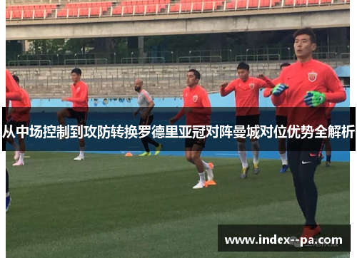 从中场控制到攻防转换罗德里亚冠对阵曼城对位优势全解析