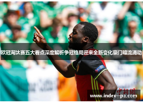 欧冠淘汰赛五大看点深度解析争冠格局迎来全新变化豪门暗流涌动
